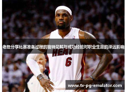 老詹分享比赛准备过程的独特见解与成功经验对职业生涯的深远影响