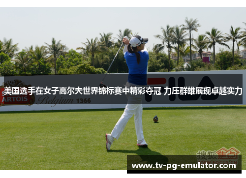 美国选手在女子高尔夫世界锦标赛中精彩夺冠 力压群雄展现卓越实力
