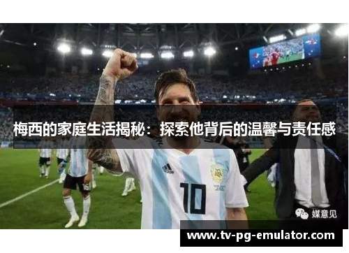 梅西的家庭生活揭秘：探索他背后的温馨与责任感