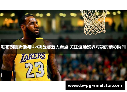 勒布朗詹姆斯与Uzi挑战赛五大看点 关注这场跨界对决的精彩瞬间