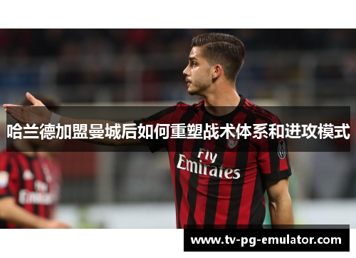哈兰德加盟曼城后如何重塑战术体系和进攻模式