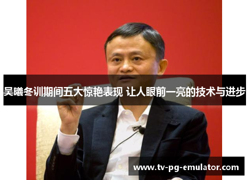 吴曦冬训期间五大惊艳表现 让人眼前一亮的技术与进步