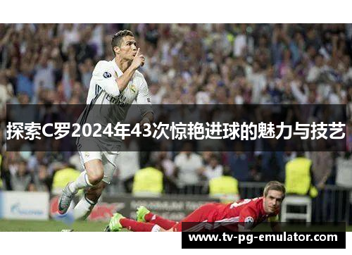 探索C罗2024年43次惊艳进球的魅力与技艺
