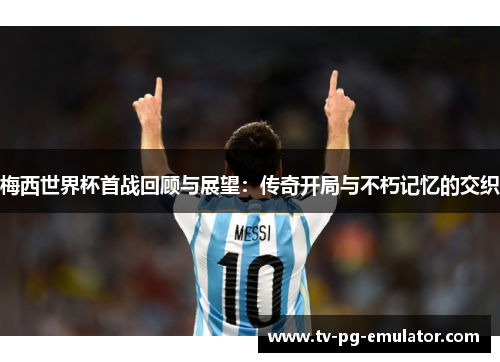 梅西世界杯首战回顾与展望：传奇开局与不朽记忆的交织