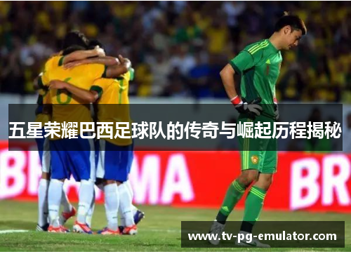 五星荣耀巴西足球队的传奇与崛起历程揭秘