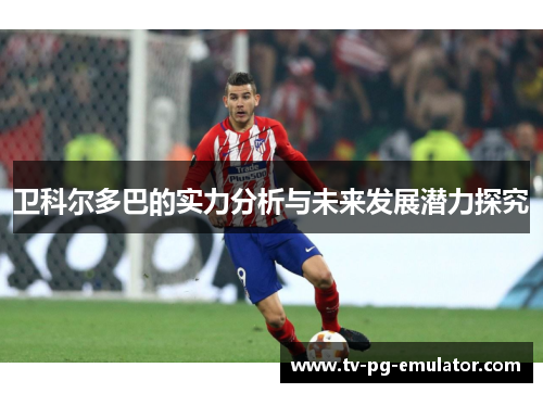 卫科尔多巴的实力分析与未来发展潜力探究 卫科尔多巴的实力分析与未来发展潜力探究