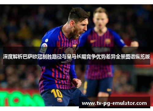 深度解析巴萨欧冠制胜路径与皇马长期竞争优势差异全景图谱纵览版