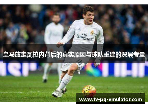 皇马放走瓦拉内背后的真实原因与球队重建的深层考量