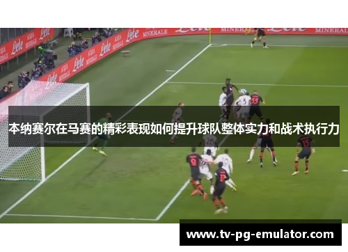 本纳赛尔在马赛的精彩表现如何提升球队整体实力和战术执行力