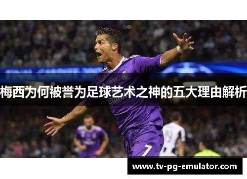 梅西为何被誉为足球艺术之神的五大理由解析