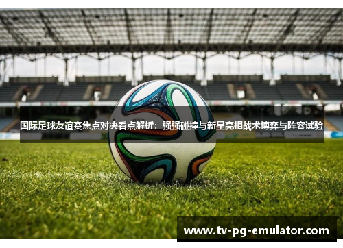 国际足球友谊赛焦点对决看点解析：强强碰撞与新星亮相战术博弈与阵容试验