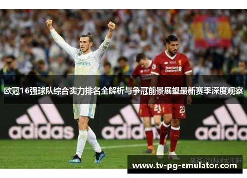 欧冠16强球队综合实力排名全解析与争冠前景展望最新赛季深度观察