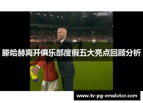 滕哈赫离开俱乐部度假五大亮点回顾分析