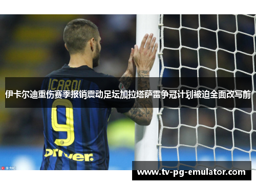 伊卡尔迪重伤赛季报销震动足坛加拉塔萨雷争冠计划被迫全面改写前 伊卡尔迪重伤赛季报销震动足坛加拉塔萨雷争冠计划被迫全面改写前