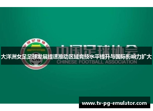 大洋洲女足足球发展提速推动区域竞技水平提升与国际影响力扩大 大洋洲女足足球发展提速推动区域竞技水平提升与国际影响力扩大