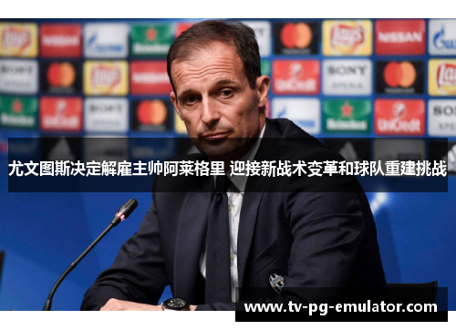 尤文图斯决定解雇主帅阿莱格里 迎接新战术变革和球队重建挑战