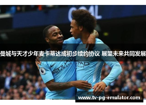 曼城与天才少年麦卡蒂达成初步续约协议 展望未来共同发展