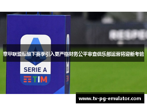意甲联盟酝酿下赛季引入更严格财务公平审查俱乐部运营将迎新考验