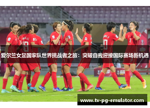 爱尔兰女足国家队世界挑战者之旅：突破自我迎接国际赛场新机遇
