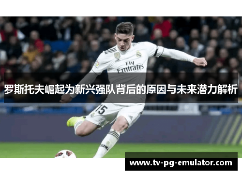 罗斯托夫崛起为新兴强队背后的原因与未来潜力解析 罗斯托夫崛起为新兴强队背后的原因与未来潜力解析
