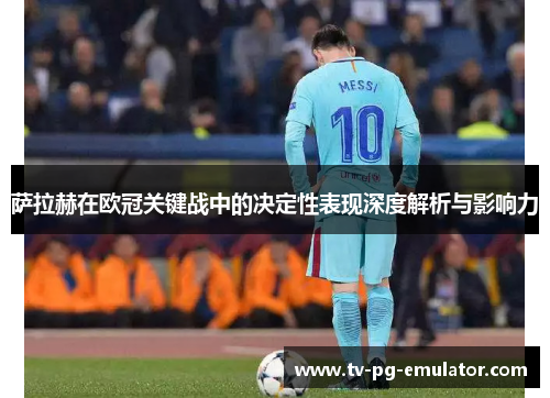 萨拉赫在欧冠关键战中的决定性表现深度解析与影响力