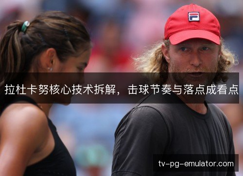 拉杜卡努核心技术拆解,击球节奏与落点成看点 拉杜卡努核心技术拆解,击球节奏与落点成看点